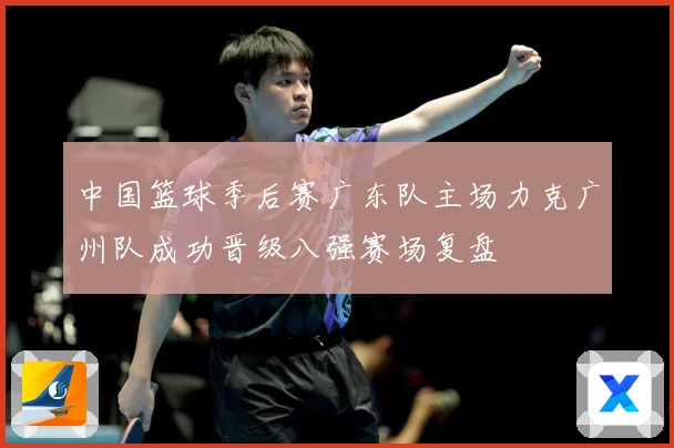 中国篮球季后赛广东队主场力克广州队成功晋级八强赛场复盘