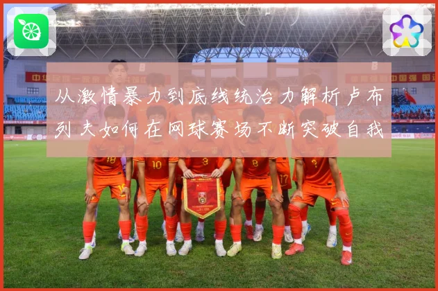 从激情暴力到底线统治力解析卢布列夫如何在网球赛场不断突破自我极限之路