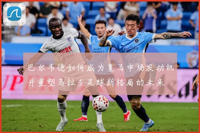 巴尔韦德如何成为皇马中场发动机并重塑乌拉圭足球新格局的未来