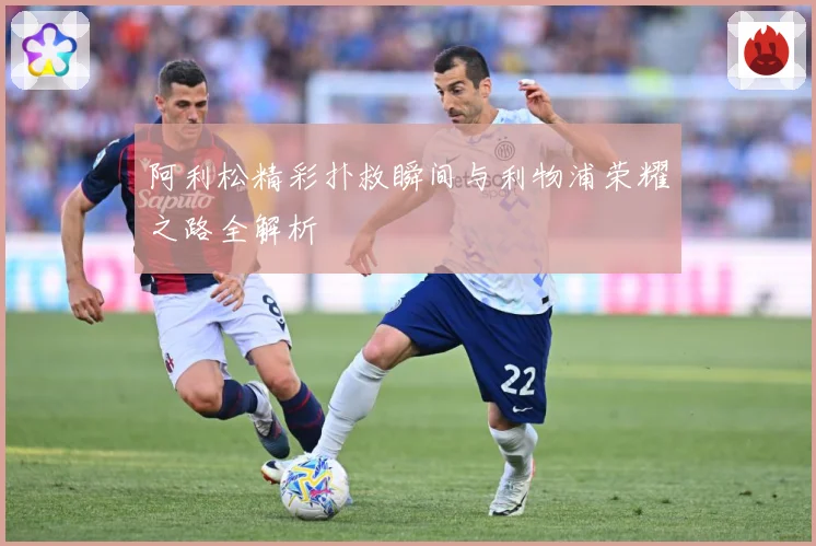 阿利松精彩扑救瞬间与利物浦荣耀之路全解析