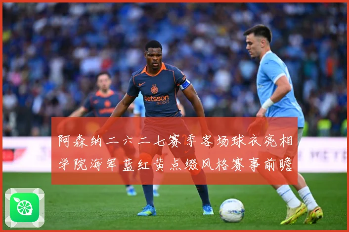 阿森纳二六二七赛季客场球衣亮相学院海军蓝红黄点缀风格赛事前瞻