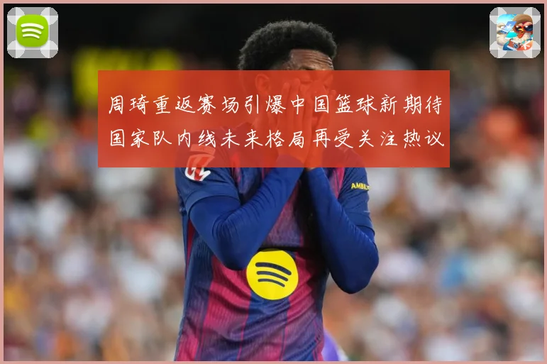 周琦重返赛场引爆中国篮球新期待国家队内线未来格局再受关注热议解析