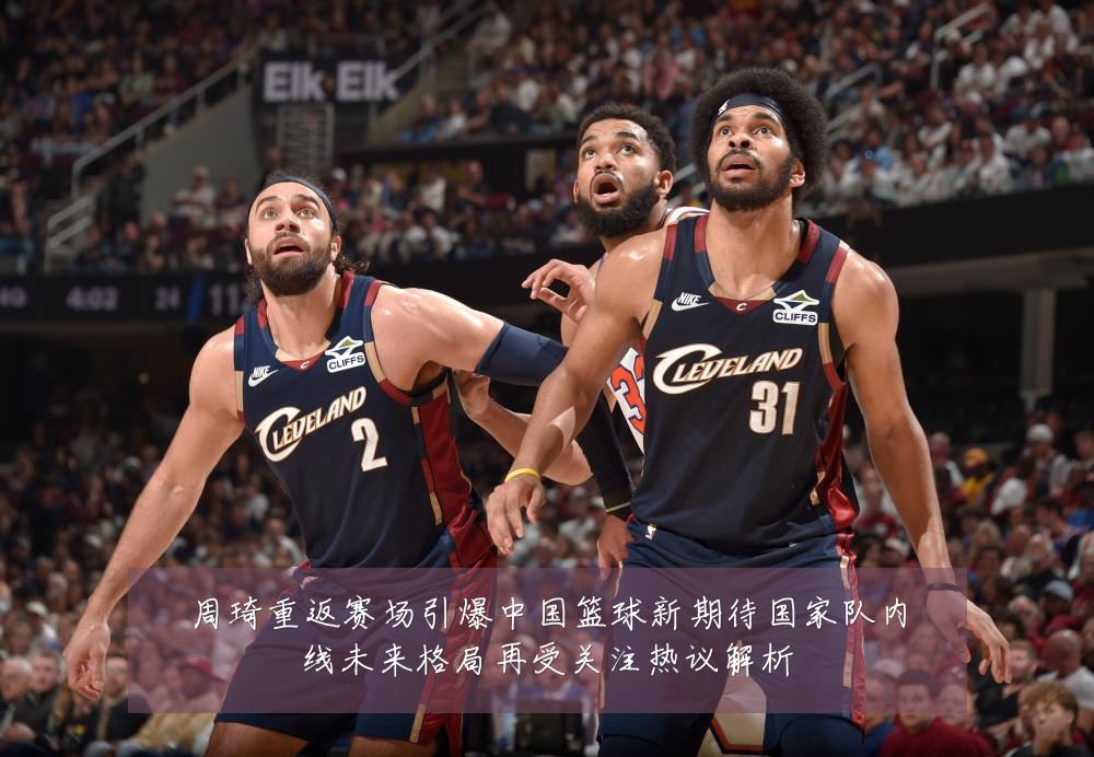 周琦重返赛场引爆中国篮球新期待国家队内线未来格局再受关注热议解析