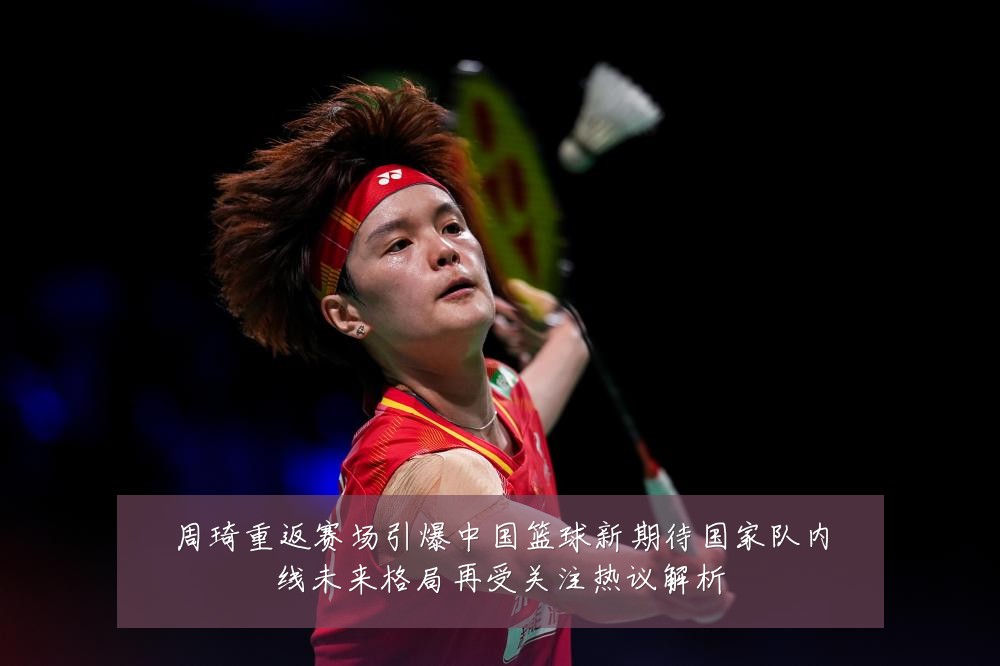 周琦重返赛场引爆中国篮球新期待国家队内线未来格局再受关注热议解析