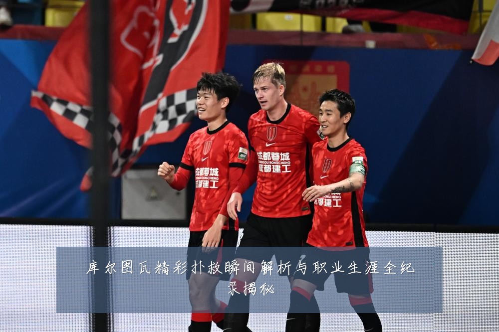 库尔图瓦精彩扑救瞬间解析与职业生涯全纪录揭秘